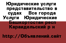 Юридические услуги, представительство в судах. - Все города Услуги » Юридические   . Башкортостан респ.,Караидельский р-н